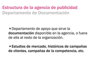 Estructura de la agencia de publicidad
Departamento de Documentación


   •Departamento de apoyo que sirve la
   documentación disponible en la agencia, o fuera
   de ella al resto de la organización.

   •Estudios de mercado, históricos de campañas
   de clientes, campañas de la competencia, etc.
 