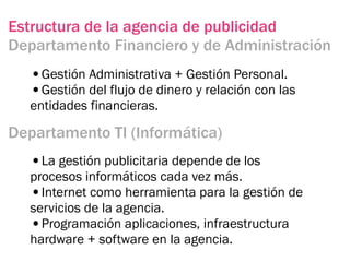 Estructura de la agencia de publicidad
Departamento Financiero y de Administración
  •Gestión Administrativa + Gestión Personal.
  •Gestión del flujo de dinero y relación con las
  entidades financieras.

Departamento TI (Informática)
  •La gestión publicitaria depende de los
  procesos informáticos cada vez más.
  •Internet como herramienta para la gestión de
  servicios de la agencia.
  •Programación aplicaciones, infraestructura
  hardware + software en la agencia.
 