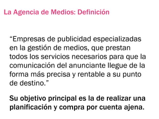 La Agencia de Medios: Definición


 “Empresas de publicidad especializadas
 en la gestión de medios, que prestan
 todos los servicios necesarios para que la
 comunicación del anunciante llegue de la
 forma más precisa y rentable a su punto
 de destino.”
 Su objetivo principal es la de realizar una
 planificación y compra por cuenta ajena.
 