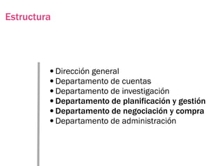 Estructura




         •Dirección general
         •Departamento de cuentas
         •Departamento de investigación
         •Departamento de planificación y gestión
         •Departamento de negociación y compra
         •Departamento de administración
 