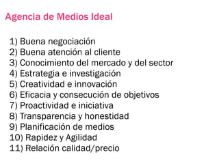 Agencia de Medios Ideal

1) Buena negociación
2) Buena atención al cliente
3) Conocimiento del mercado y del sector
4) Estrategia e investigación
5) Creatividad e innovación
6) Eficacia y consecución de objetivos
7) Proactividad e iniciativa
8) Transparencia y honestidad
9) Planificación de medios
10) Rapidez y Agilidad
11) Relación calidad/precio
 