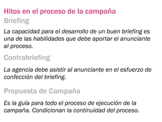 Hitos en el proceso de la campaña
Briefing
La capacidad para el desarrollo de un buen briefing es
una de las habilidades que debe aportar el anunciante
al proceso.
Contrabriefing
La agencia debe asistir al anunciante en el esfuerzo de
confección del briefing.

Propuesta de Campaña
Es la guía para todo el proceso de ejecución de la
campaña. Condicionan la continuidad del proceso.
 