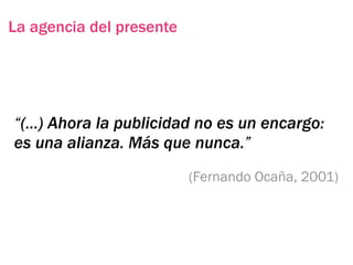 La agencia del presente




“(…) Ahora la publicidad no es un encargo:
es una alianza. Más que nunca.”
                          (Fernando Ocaña, 2001)
 