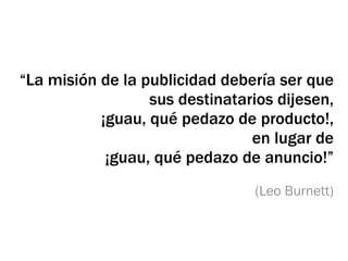 “La misión de la publicidad debería ser que
                  sus destinatarios dijesen,
           ¡guau, qué pedazo de producto!,
                                en lugar de
            ¡guau, qué pedazo de anuncio!”
                                (Leo Burnett)
 