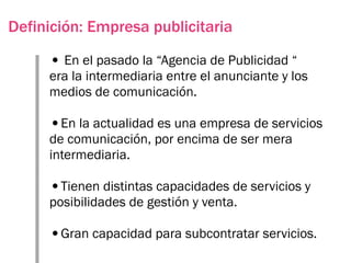 Definición: Empresa publicitaria

     • En el pasado la “Agencia de Publicidad “
     era la intermediaria entre el anunciante y los
     medios de comunicación.

     •En la actualidad es una empresa de servicios
     de comunicación, por encima de ser mera
     intermediaria.

     •Tienen distintas capacidades de servicios y
     posibilidades de gestión y venta.

     •Gran capacidad para subcontratar servicios.
 