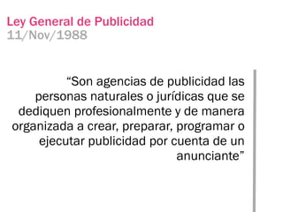 Ley General de Publicidad
11/Nov/1988


          “Son agencias de publicidad las
    personas naturales o jurídicas que se
 dediquen profesionalmente y de manera
organizada a crear, preparar, programar o
     ejecutar publicidad por cuenta de un
                              anunciante”
 