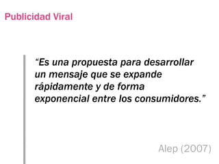Publicidad Viral



       “Es una propuesta para desarrollar
       un mensaje que se expande
       rápidamente y de forma
       exponencial entre los consumidores.”



                                 Alep (2007)
 