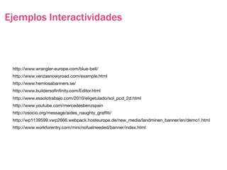 Ejemplos Interactividades



 http://www.wrangler-europe.com/blue-bell/
 http://www.venzasnowyroad.com/example.html
 http://www.hemlosabanners.se/
 http://www.buildersoﬁnﬁnity.com/Editor.html
 http://www.essolotrabajo.com/2010/eligetulado/sol_pcd_2d.html
 http://www.youtube.com/mercedesbenzspain
 http://osocio.org/message/aides_naughty_grafﬁti/
 http://wp1139599.vwp2666.webpack.hosteurope.de/new_media/landminen_banner/en/demo1.html
 http://www.workforentry.com/mini/nofuelneeded/banner/index.html
 