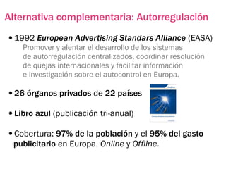 Alternativa complementaria: Autorregulación
•1992 European Advertising Standars Alliance (EASA)
    Promover y alentar el desarrollo de los sistemas
    de autorregulación centralizados, coordinar resolución
    de quejas internacionales y facilitar información
    e investigación sobre el autocontrol en Europa.

•26 órganos privados de 22 países
•Libro azul (publicación tri-anual)
•Cobertura: 97% de la población y el 95% del gasto
 publicitario en Europa. Online y Offline.
 