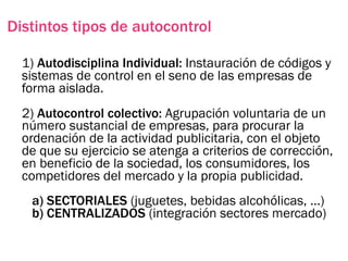 Distintos tipos de autocontrol

  1) Autodisciplina Individual: Instauración de códigos y
  sistemas de control en el seno de las empresas de
  forma aislada.
  2) Autocontrol colectivo: Agrupación voluntaria de un
  número sustancial de empresas, para procurar la
  ordenación de la actividad publicitaria, con el objeto
  de que su ejercicio se atenga a criterios de corrección,
  en beneficio de la sociedad, los consumidores, los
  competidores del mercado y la propia publicidad.
   a) SECTORIALES (juguetes, bebidas alcohólicas, …)
   b) CENTRALIZADOS (integración sectores mercado)
 