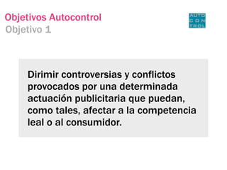 Objetivos Autocontrol
Objetivo 1



    Dirimir controversias y conflictos
    provocados por una determinada
    actuación publicitaria que puedan,
    como tales, afectar a la competencia
    leal o al consumidor.
 