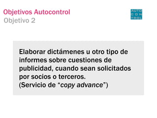 Objetivos Autocontrol
Objetivo 2



    Elaborar dictámenes u otro tipo de
    informes sobre cuestiones de
    publicidad, cuando sean solicitados
    por socios o terceros.
    (Servicio de “copy advance”)
 