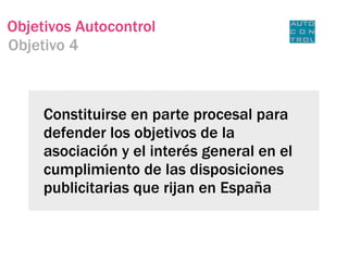 Objetivos Autocontrol
Objetivo 4



     Constituirse en parte procesal para
     defender los objetivos de la
     asociación y el interés general en el
     cumplimiento de las disposiciones
     publicitarias que rijan en España
 