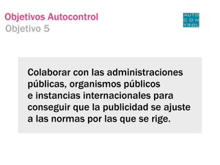 Objetivos Autocontrol
Objetivo 5



     Colaborar con las administraciones
     públicas, organismos públicos
     e instancias internacionales para
     conseguir que la publicidad se ajuste
     a las normas por las que se rige.
 
