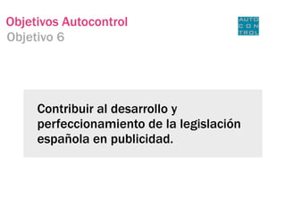 Objetivos Autocontrol
Objetivo 6




     Contribuir al desarrollo y
     perfeccionamiento de la legislación
     española en publicidad.
 