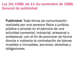 Ley 34/1988, de 11 de noviembre de 1988,
General de publicidad


  Publicidad: Toda forma de comunicación
  realizada por una persona física o jurídica,
  pública o privada en el ejercicio de una
  actividad comercial, industrial, artesanal o
  profesional, con el fin de promover de forma
  directa o indirecta la contratación de bienes
  muebles o inmuebles, servicios, derechos y
  obligaciones.
 