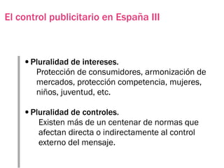 El control publicitario en España III



    •Pluralidad de intereses.
       Protección de consumidores, armonización de
       mercados, protección competencia, mujeres,
       niños, juventud, etc.

    •Pluralidad de controles.
        Existen más de un centenar de normas que
        afectan directa o indirectamente al control
        externo del mensaje.
 