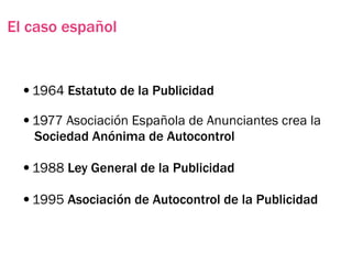 El caso español


 •1964 Estatuto de la Publicidad
 •1977 Asociación Española de Anunciantes crea la
   Sociedad Anónima de Autocontrol

 •1988 Ley General de la Publicidad
 •1995 Asociación de Autocontrol de la Publicidad
 