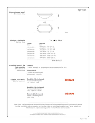 Este documento es propiedad intelectual de HIGH LIGHTS S.A.
Se reserva el derecho a cambiar diseño, medidas y especificaciones sin previo aviso.
Esta información no puede ser usada ni publicada sin expresa autorización escrita de HIGH LIGHTS S.A.
Página 1 de 3
Dimensiones (mm)
Dimensions (mm)
TORTUGA
Código Luminaria
Lighting Code
Código
Code
Artículo
Item
xxxxxxxxxxx
xxxxxxxxxxx
xxxxxxxxxxx
xxxxxxxxxxx
xxxxxxxxxxx
xxxxxxxxxxx
TORTUGA 11W E27 BL
TORTUGA 11W E27 NG
TORTUGA 11W E27 AL
TORTUGA 2X9W G23 BL
TORTUGA 2X9W G23 NG
TORTUGA 2X9W G23 AL
Fig.2
Características de
Fabricación
Characteristics of
Manufacturing
CHASIS
- Cuerpo fabricado en termoplástico de alta resistencia F.V. 30%
DIFUSORES
- Difusor de policarbonato
Moldeado por inyección
270
150100
Equipo Eléctrico
Electrical Equipment
Bombilla (No Incluida)
Fluorescente Compacta
FBT 11W E27 120V
High Lights S.A recomienda el uso de bombillas y balastos de fabricantes homologados y reconocidos a nivel
mundial, los cuales están enunciados en nuestras hojas de especificaciones técnicas. Tenga cuidado con
falsificaciones, exija cartas de garantía y/o manifiestos de importación.
Bombilla (No Incluida)
Fluorescente Compacto
Dulux S 9W G23 600lm
Balasto (No Incluido)
Balasto Electromagnético
2x9W 120V
Tabla 1 / Table 1
 