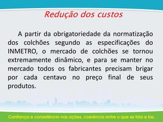 Redução dos custos
A partir da obrigatoriedade da normatização
dos colchões segundo as especificações do
INMETRO, o mercado de colchões se tornou
extremamente dinâmico, e para se manter no
mercado todos os fabricantes precisam brigar
por cada centavo no preço final de seus
produtos.
 