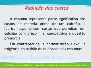 Redução dos custos
A espuma representa parte significativa dos
custos de matéria prima de um colchão, e
fabricar espuma com custos que permitam um
colchão com preço final competitivo é questão
primordial.
Em contrapartida, a normatização elevou a
exigência do padrão de qualidade das espumas.
 