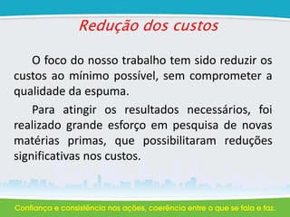 Redução dos custos
O foco do nosso trabalho tem sido reduzir os
custos ao mínimo possível, sem comprometer a
qualidade da espuma.
Para atingir os resultados necessários, foi
realizado grande esforço em pesquisa de novas
matérias primas, que possibilitaram reduções
significativas nos custos.
 