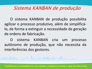 Sistema KANBAN de produção
O sistema KANBAN de produção possibilita
agilizar o processo produtivo, além de simplificá-
lo, de forma a extinguir a necessidade de geração
de ordens de fabricação.
O sistema KANBAN cria um processo
autônomo de produção, que não necessita da
interferências dos gestores.
 