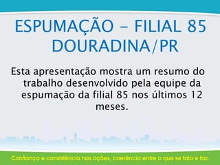 ESPUMAÇÃO - FILIAL 85
DOURADINA/PR
Esta apresentação mostra um resumo do
trabalho desenvolvido pela equipe da
espumação da filial 85 nos últimos 12
meses.
 