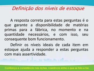 Definição dos níveis de estoque
A resposta correta para estas perguntas é o
que garante a disponibilidade de matérias
primas para a fábrica, no momento e na
quantidade necessários, e com isso, seu
consequente bom funcionamento.
Definir os níveis ideais de cada item em
estoque ajuda a responder a estas perguntas
com mais assertividade.
 