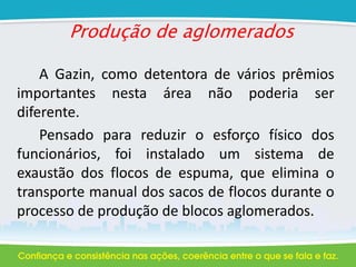 Produção de aglomerados
A Gazin, como detentora de vários prêmios
importantes nesta área não poderia ser
diferente.
Pensado para reduzir o esforço físico dos
funcionários, foi instalado um sistema de
exaustão dos flocos de espuma, que elimina o
transporte manual dos sacos de flocos durante o
processo de produção de blocos aglomerados.
 