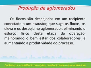 Produção de aglomerados
Os flocos são despejados em um recipiente
conectado a um exaustor, que suga os flocos, os
eleva e os despeja no aglomerador, eliminando o
esforço físico deste etapa da operação,
melhorando o bem estar dos colaboradores, e
aumentando a produtividade do processo.
 