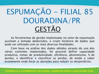 ESPUMAÇÃO - FILIAL 85
DOURADINA/PR
GESTÃO
As ferramentas de gestão implantadas no setor de espumação
auxiliam a tomada dedecisões, e criam histórico de dados que
pode ser utilizado com as mais diversas finalidades.
Com base na análise dos dados obtidos através do uso dos
vários controles implantados, foi possível definir capacidade
produtiva, metas de produtividade, eficiência, absenteísmo, % de
perdas, e identificar e classificar as perdas, de modo a saber
exatamente onde focar as atenções para reduzir os desperdícios.
 