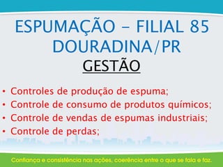 ESPUMAÇÃO - FILIAL 85
DOURADINA/PR
GESTÃO
• Controles de produção de espuma;
• Controle de consumo de produtos químicos;
• Controle de vendas de espumas industriais;
• Controle de perdas;
 