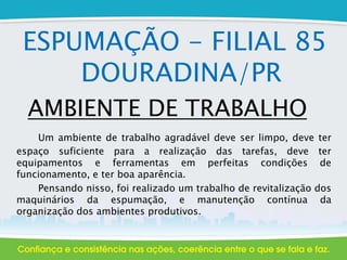 ESPUMAÇÃO - FILIAL 85
DOURADINA/PR
AMBIENTE DE TRABALHO
Um ambiente de trabalho agradável deve ser limpo, deve ter
espaço suficiente para a realização das tarefas, deve ter
equipamentos e ferramentas em perfeitas condições de
funcionamento, e ter boa aparência.
Pensando nisso, foi realizado um trabalho de revitalização dos
maquinários da espumação, e manutenção contínua da
organização dos ambientes produtivos.
 