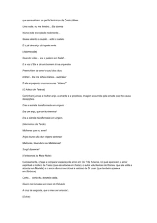 que sensualizam os perfis femininos de Castro Alves.

Uma noite, eu me lembro... Ela dormia

Numa rede encostada molemente...

Quase aberto o roupão... solto o cabelo

E o pé descalço do tapete rente.

(Adormecida)

Quando voltei.., era o palácio em festa!...

E a voz d‟Ela e de um homem lá na orquestra

Preenchiam de amor o azul dos céus.

Entrei!... Ela me olhou branca... surpresa!

E ela arquejando murmurou-me. “Adeus!”

(O Adeus de Teresa)

Caminham juntas a mulher-anjo, a amante e a prostituta, imagem assumida pela amada que lhe causa
decepções.

Eras a estrela transformada em virgem!

Era um anjo, que se fez menina!

Era a estrela transformada em virgem.

(Murmúrios da Tarde)

Mulheres que eu amei!

Anjos louros do céu! virgens serenas!

Madonas, Querubins ou Madalenas!

Surgi! Aparecei!

(Fantasmas da Meia-Noite)

Curiosamente, chega a comparar espécies de amor em Os Três Amores, no qual aparecem o amor
espiritual e místico de Tasso (que ele retoma em Dulce), o autor voluntarioso de Romeu (que ele volta a
abordar em Marieta) e o amor não-convencional e vaidoso de D. Juan (que também aparece
em Bárbora).

Certo... serias tu, donzela casta,

Quem me tomasse em meio do Calvário

A cruz de angústia, que o meu ser arrasta!...

(Dulce)
 