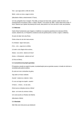 Vivo - que vaga sobre o chão de morte,

Morto - entre os vivos a vagar na terra.

(Mocidade e Morte, anteriormente O Tísico)

Um dos autógrafos traz à margem: “No sótão, ao toque da meia-noite, quando o peito me doía e um
pressentimento me pesava n’alma”. A data é “Recife, 7 de outubro de 1864”. Castro Alves tinha então 17
anos. Observe que, apesar da presença da morte, este poema é um hino de amor à vida, aos prazeres.

3. A Natureza

Castro Alves fundamenta suas imagens e metáforas nos aspectos grandiosos da natureza (infinito,
oceano, deserto etc.) e é freqüente a alusão às aves de grande porte (o condor, a águia, o albatroz).

Ao país do ideal, terra das flores,

Onde a brisa do céu tem mais amores

E a fantasia - lagos mais azuis...

E fui... e fui... ergui-me no infinito,

Lá onde o vôo d‟águia não se eleva...

Abaixo - via a terra - abismo em treva!

Acima - o firmamento - abismo em luz!

(O Vôo do Gênio)

4. A consciência da própria grandeza

É freqüente a alusão ao papel do poeta, à predestinação para as grandes causas, à missão de reformar a
sociedade pela palavra poética.

Eu sinto em mim o borbulhar do gênio,

Vejo além um futuro radiante:

Avante! - brada-me o talento n „alma

E o eco ao longe me repete - avante! -

O futuro... o futuro... no seu seio...

Entre louros e bênçãos dorme a Glória!

Após - um nome do universo n‟alma,

Um nome escrito no Panteon da História.

(Mocidade e Morte)

5. A liberdade

Não! Não eram dois povos que abalavam
 