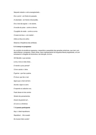 Naquele instante o solo ensangüentado...

Era o porvir - em frente do passado,

A Liberdade - em frente à Escravidão,

Era a luta das águias - e do abutre,

A revolta do pulso - contra os ferros.

O pugilato da razão - contra os erros

O duelo da treva - e do clarão!...

(Ode ao Dous de Julho)

Observe a freqüência das antíteses.

6. A crença no progresso

Ao contrário da tendência regressiva, ressentida e passadista das gerações anteriores, que viam com
desconfiança o progresso, Castro Alves, típico representante da burguesia liberal progressista, vê com
entusiasmo a chegada da locomotiva, da instrução, do livro.

Oh! Bendito o que semeia

Livros, livros à mão-cheia...

E manda o povo pensar!

O livro caindo n „alma

É germe - que faz a palma.

É chuva -que faz o mar

Agora que o trem de ferro

Acorda o tigre no cerro

E espanta os caboclos nus,

Fazei desse rei dos ventos

Ginete dos pensamentos

Arauto da grande luz!...

(O Livro e a América)

7. A poesia participante

Aqui, o ideal republicano:

República!... Vôo ousado

Do homem feito condor!
 