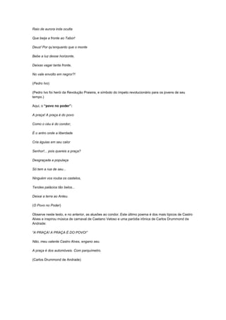 Raio de aurora inda oculta

Que beija a fronte ao Tabor!

Deus! Por qu„enquanto que o monte

Bebe a luz desse horizonte,

Deixas vagar tanta fronte,

No vale envolto em negror?!

(Pedro Ivo)

(Pedro Ivo foi herói da Revolução Praieira, e símbolo do ímpeto revolucionário para os jovens de seu
tempo.)

Aqui, o “povo no poder”:

A praça! A praça é do povo

Como o céu é do condor;

É o antro onde a liberdade

Cria águias em seu calor

Senhor!... pois quereis a praça?

Desgraçada a populaça

Só tem a rua de seu...

Ninguém vos rouba os castelos,

Tendes palácios tão belos...

Deixai a terra ao Anteu.

(O Povo no Poder)

Observe neste texto, e no anterior, as alusões ao condor. Este último poema é dos mais típicos de Castro
Alves e inspirou música de carnaval de Caetano Veloso e uma paródia irônica de Carlos Drummond de
Andrade:

“A PRAÇA! A PRAÇA É DO POVO!”

Não, meu valente Castro Alves, engano seu.

A praça é dos automóveis. Com parquímetro.

(Carlos Drummond de Andrade)
 