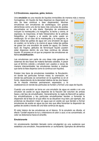 3.2 Emulsiones, espumas, geles, textura.
Una emulsión es una mezcla de líquidos inmiscibles de manera más o menos
homogénea. Un líquido (la fase dispersa) es dispersado en
otro (la fase continua o fase dispersante). Muchas
emulsiones son emulsiones de aceite/agua, con grasas
alimenticias como uno de los tipos más comunes de aceites
encontrados en la vida diaria. Ejemplos de emulsiones
incluyen la mantequilla y la margarina, la leche y crema, el
espresso, la mayonesa, el lado fotosensitivo de la película
fotográfica, el magma y el aceite de corte usado en
metalurgia. En el caso de la mantequilla y la margarina, la
grasa rodea las gotitas de agua (en una emulsión de agua
en aceite); en la leche y la crema el agua rodea las gotitas
de grasa (en una emulsión de aceite en agua). En ciertos
tipos de magma, glóbulos de ferroníquel líquido pueden
estar dispersos dentro de una fase continua de silicato
líquido. El proceso en el que se preparan las emulsiones se
llama emulsificación.
Las emulsiones son parte de una clase más genérica de
sistemas de dos fases de materia llamada coloides. A pesar
que el término coloide y emulsión son usados a veces de
manera intercambiable, las emulsiones tienden a implicar
que tanto la fase dispersa como la continua son líquidos.
Existen tres tipos de emulsiones inestables: la floculación,
en donde las partículas forman masa; la cremación, en
donde las partículas se concentran en la superficie (o en el
fondo, dependiendo de la densidad relativa de las dos fases)
de la mezcla mientras permanecen separados; y la
coalescencia en donde las partículas se funden y forman una capa de líquido.
Cuando una emulsión se torna en una emulsión de agua en aceite o en una
emulsión de aceite en agua depende de la fracción del volumen de ambas
fases y del tipo de emulsificador. Generalmente, la regla de Bancroft se aplica:
los emulsificadores y las partículas emulsificantes tienden a fomentar la
dispersión de la fase en el que ellos no se disuelven muy bien; por ejemplo, las
proteínas se disuelven mejor en agua que en aceite así que tienden a formar
emulsiones de aceite en agua (es por eso que ellos fomentan la dispersión de
gotitas de aceite a través de una fase continua de agua).
El color básico de las emulsiones es el blanco. Si la emulsión es diluida, el
efecto Tyndall esparce la luz y distorsiona el color a azul; si es concentrado, el
color se distorsiona hacia el amarillo.
Emulsionante
Un emulsionante (también llamado como emulgente) es una sustancia que
estabiliza una emulsión, frecuentemente un surfactante. Ejemplos de alimentos
 