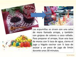 Las espumillas se sirven con una salsa
de mora llamada arrope, y también
con grajeas de colores o coco rallado.
Para preparar el arrope, licue una taza
de moras con ½ taza de agua, cierna el
jugo y hágalo cocinar con ½ taza de
azúcar y un poco de jugo de limón
durante unos 30 minutos.
 