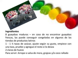 Ingredientes
8 guayabas maduras – en caso de no encontrar guayabas
frescas, las puede conseguir congeladas en algunos de las
tiendas de productos latinos
1 - 1 ½ tazas de azúcar, ajuste según su gusto, empiece con
una taza, pruebe y agregue el resto si lo desea
2 claras de huevo
Para servir: Arrope o salsa de mora, grajeas y/o coco rallado
 