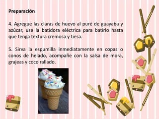 Preparación
4. Agregue las claras de huevo al puré de guayaba y
azúcar, use la batidora eléctrica para batirlo hasta
que tenga textura cremosa y tiesa.
5. Sirva la espumilla inmediatamente en copas o
conos de helado, acompañe con la salsa de mora,
grajeas y coco rallado.
 