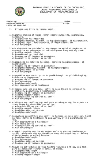SAGRADA FAMILIA SCHOOL OF CALOOCAN INC.
UNANG MARKAHANG PAGSUSUSLIT
EDUKASYON SA PAGPAPAKATAO 10
PANGALAN: _______________________________________ MARKA: _______
BAITANG/PANGKAT: ________________________________PETSA: ________
LAGDA NG MAGULANG: __________________________
I. Bilugan ang titik ng tamang sagot.
1. Pagiging prangka at bukas, hindi nagsisinungaling, nagnanakaw,
nandaraya.
a. Pagkakaroon ng integridad
b. Pagiging maaruga, maawain, at mapagkawanggawa, at maalalahanin.
c. Pagiging tapat, makatotohanan, at mapakakatiwalaan
d. May katapangan
2. May sinusunod na paniniwala, may maayos na moral na pagkatao, at
nagpapakita ng katapangan at paninindigansa kung ano ang tama.
a. Handing magsakripisyo
b. Pagkakaroon ng itegridad
c. Paggawa ng obligasyon sa pamayanan
d. Pananatili ng control sa sarili
3. Pagpapakita ng mabuting kalooban, pagiging mapagkawanggawa, at
maalalahanin.
a. Paggawa ng obligasyon sa pamayanan
b. Pagiging maaruga,, maawain, at mapagkawanggawa
c. Pagiging patas at parehas
d. May katapangan
4. Pagsunod sa mga batas; patas na pakikibahagi; at pakikibahagi ng
kaunlaran ng pamayanan.
a. Paggawa ng obligasyo sa pamayanan
b. May katapangan
c. Pagiging matulungin
d. May pagpupursige at kasipagan
5. Ginagawa kung ano ang tama, kahit na nasa bingit ng personal na
alalahanin, pagtuligsa, o kapahamakan.
a. Pagagwa ng obligasyon sa pamayanan
b. Handing magsakripisyo
c. Pagpapanatili ng control sa sarili
d. May katapangan
6. Binibigay ang sariling pag aari para matulungan ang iba o para sa
isang bagay na pinaniniwalaan ng iba.
a. Pagpapanatili ng control sa sarili
b. Handing magsakripisyo
c. Pagiging patas at parehas
d. Pagiging matulungin
7. Kakayahang panatilihin ang sarili na kalmado at nasa kaisipan, kahit
na nasa ilalim ng kondisyon ng pag-uudyok, diin o panghahamak ng
iba.
a. May pagpupursige o kasipagan
b. May isang salita
c. Pagpapanatili ng control sa sarili
d. May katapanagan
8. Pinakikitunguhan ang iba ng maayos kaula ng gustong pakitungo sa
sarili; ginagamit ang mga patakaran nang pantay-pantay; at walang
diskriminasyon na walang basehan.
a. Pagiging matulungin
b. May katapangan
c. Pagiging patas at parehas
d. Paggawa ng obligasyon sa pamayanan
9. Maayos na pakikitungo sa iba; handang tumulong o ibigay ang loob
para sa pamayanan lipunan o bansa, at mundo.
a. Pagiging matulungin
b. May pagpupursige o kasipagan
c. Handing magsakripisyo
 