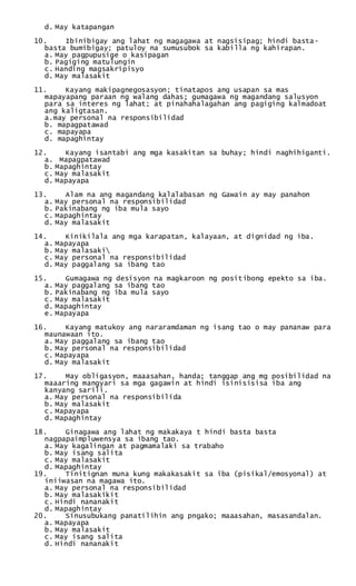 d. May katapangan
10. Ibinibigay ang lahat ng magagawa at nagsisipag; hindi basta-
basta bumibigay; patuloy na sumusubok sa kabilla ng kahirapan.
a. May pagpupusige o kasipagan
b. Pagiging matulungin
c. Handing magsakripisyo
d. May malasakit
11. Kayang makipagnegosasyon; tinatapos ang usapan sa mas
mapayapang paraan ng walang dahas; gumagawa ng magandang salusyon
para sa interes ng lahat; at pinahahalagahan ang pagiging kalmadoat
ang kaligtasan.
a.may personal na responsibilidad
b. mapagpatawad
c. mapayapa
d. mapaghintay
12. Kayang isantabi ang mga kasakitan sa buhay; hindi naghihiganti.
a. Mapagpatawad
b. Mapaghintay
c. May malasakit
d. Mapayapa
13. Alam na ang magandang kalalabasan ng Gawain ay may panahon
a. May personal na responsibilidad
b. Pakinabang ng iba mula sayo
c. Mapaghintay
d. May malasakit
14. Kinikilala ang mga karapatan, kalayaan, at dignidad ng iba.
a. Mapayapa
b. May malasaki
c. May personal na responsibilidad
d. May paggalang sa ibang tao
15. Gumagawa ng desisyon na magkaroon ng positibong epekto sa iba.
a. May paggalang sa ibang tao
b. Pakinabang ng iba mula sayo
c. May malasakit
d. Mapaghintay
e. Mapayapa
16. Kayang matukoy ang nararamdaman ng isang tao o may pananaw para
maunawaan ito.
a. May paggalang sa ibang tao
b. May personal na responsibilidad
c. Mapayapa
d. May malasakit
17. May obligasyon, maaasahan, handa; tanggap ang mg posibilidad na
maaaring mangyari sa mga gagawin at hindi isinisisisa iba ang
kanyang sarili.
a. May personal na responsibilida
b. May malasakit
c. Mapayapa
d. Mapaghintay
18. Ginagawa ang lahat ng makakaya t hindi basta basta
nagpapaimpluwensya sa ibang tao.
a. May kagalingan at pagmamalaki sa trabaho
b. May isang salita
c. May malasakit
d. Mapaghintay
19. Tinitignan muna kung makakasakit sa iba (pisikal/emosyonal) at
iniiwasan na magawa ito.
a. May personal na responsibilidad
b. May malasakikit
c. Hindi nananakit
d. Mapaghintay
20. Sinusubukang panatilihin ang pngako; maaasahan, masasandalan.
a. Mapayapa
b. May malasakit
c. May isang salita
d. Hindi nananakit
 