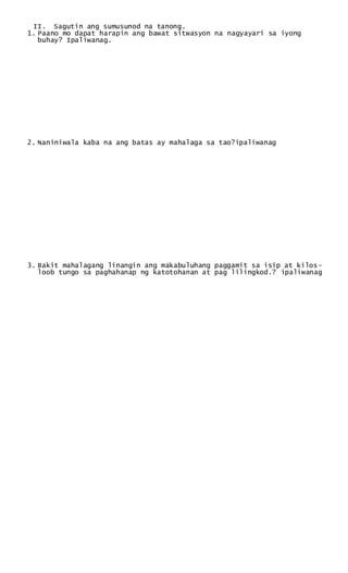 II. Sagutin ang sumusunod na tanong.
1. Paano mo dapat harapin ang bawat sitwasyon na nagyayari sa iyong
buhay? Ipaliwanag.
2. Naniniwala kaba na ang batas ay mahalaga sa tao?ipaliwanag
3. Bakit mahalagang linangin ang makabuluhang paggamit sa isip at kilos-
loob tungo sa paghahanap ng katotohanan at pag lilingkod.? ipaliwanag
 