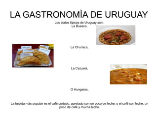 LA GASTRONOMÌA DE URUGUAY
Los platos tìpicos de Uruguay son :
La Buseca,
La Churisca,
La Cazuela,
O Hungaros,
La bebida más popular es el café cortado, apretado con un poco de leche, o el café con leche, un
poco de café y mucha leche.
 