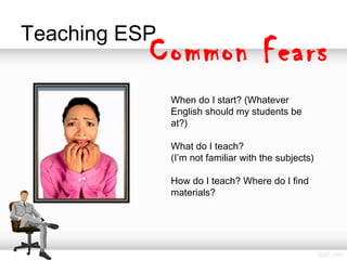 Teaching ESP
Common Fears
When do I start? (Whatever
English should my students be
at?)
What do I teach?
(I’m not familiar with the subjects)
How do I teach? Where do I find
materials?
 
