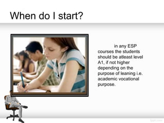 When do I start?
in any ESP
courses the students
should be atleast level
A1, if not higher
depending on the
purpose of leaning i.e.
academic vocational
purpose.
 