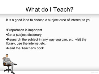 What do I Teach?
It is a good idea to choose a subject area of interest to you
•Preparation is important
•Get a subject dictionary
•Research the subject in any way you can, e.g. visit the
library, use the internet etc.
•Read the Teacher's book
 