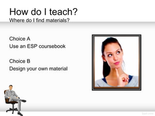How do I teach?
Where do I find materials?
Choice A
Use an ESP coursebook
Choice B
Design your own material
 